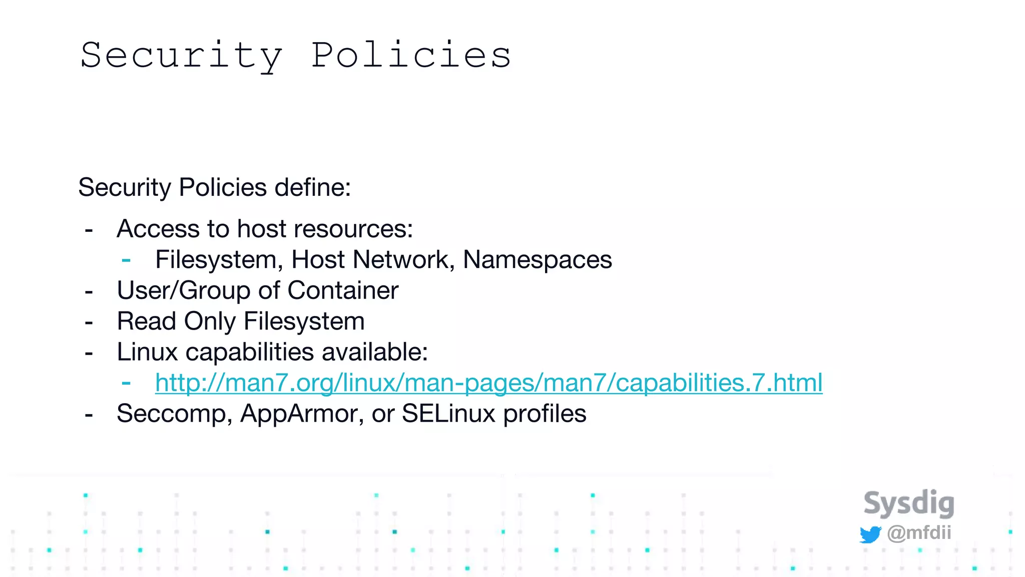@mfdii
Security Policies
Security Policies define:
- Access to host resources:
- Filesystem, Host Network, Namespaces
- User/Group of Container
- Read Only Filesystem
- Linux capabilities available:
- http://man7.org/linux/man-pages/man7/capabilities.7.html
- Seccomp, AppArmor, or SELinux profiles
 