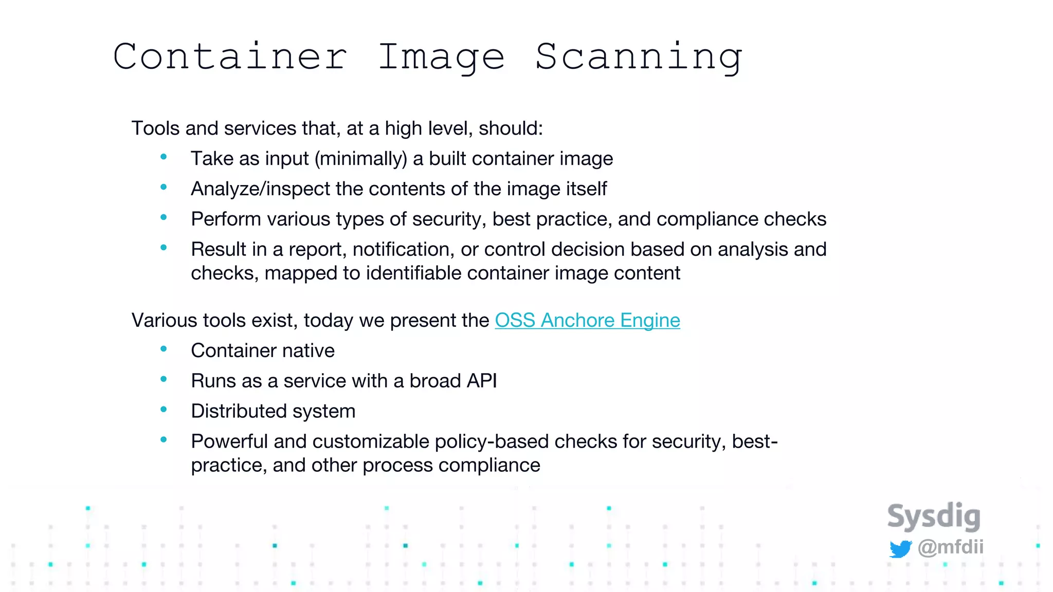 @mfdii
Container Image Scanning
Tools and services that, at a high level, should:
• Take as input (minimally) a built container image
• Analyze/inspect the contents of the image itself
• Perform various types of security, best practice, and compliance checks
• Result in a report, notification, or control decision based on analysis and
checks, mapped to identifiable container image content
Various tools exist, today we present the OSS Anchore Engine
• Container native
• Runs as a service with a broad API
• Distributed system
• Powerful and customizable policy-based checks for security, best-
practice, and other process compliance
 