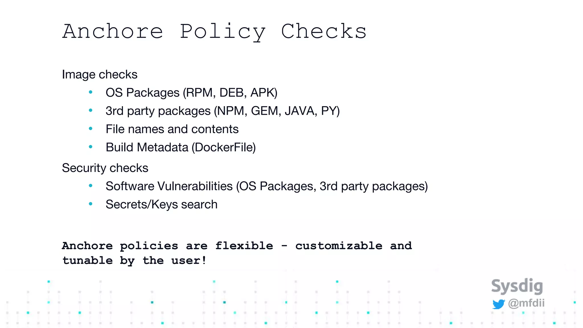 @mfdii
Anchore Policy Checks
Image checks
• OS Packages (RPM, DEB, APK)
• 3rd party packages (NPM, GEM, JAVA, PY)
• File names and contents
• Build Metadata (DockerFile)
Security checks
• Software Vulnerabilities (OS Packages, 3rd party packages)
• Secrets/Keys search
Anchore policies are flexible - customizable and
tunable by the user!
 