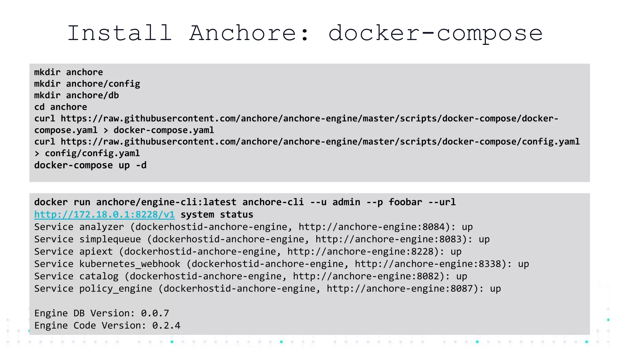 @mfdii
Install Anchore: docker-compose
mkdir anchore
mkdir anchore/config
mkdir anchore/db
cd anchore
curl https://raw.githubusercontent.com/anchore/anchore-engine/master/scripts/docker-compose/docker-
compose.yaml > docker-compose.yaml
curl https://raw.githubusercontent.com/anchore/anchore-engine/master/scripts/docker-compose/config.yaml
> config/config.yaml
docker-compose up -d
docker run anchore/engine-cli:latest anchore-cli --u admin --p foobar --url
http://172.18.0.1:8228/v1 system status
Service analyzer (dockerhostid-anchore-engine, http://anchore-engine:8084): up
Service simplequeue (dockerhostid-anchore-engine, http://anchore-engine:8083): up
Service apiext (dockerhostid-anchore-engine, http://anchore-engine:8228): up
Service kubernetes_webhook (dockerhostid-anchore-engine, http://anchore-engine:8338): up
Service catalog (dockerhostid-anchore-engine, http://anchore-engine:8082): up
Service policy_engine (dockerhostid-anchore-engine, http://anchore-engine:8087): up
Engine DB Version: 0.0.7
Engine Code Version: 0.2.4
 