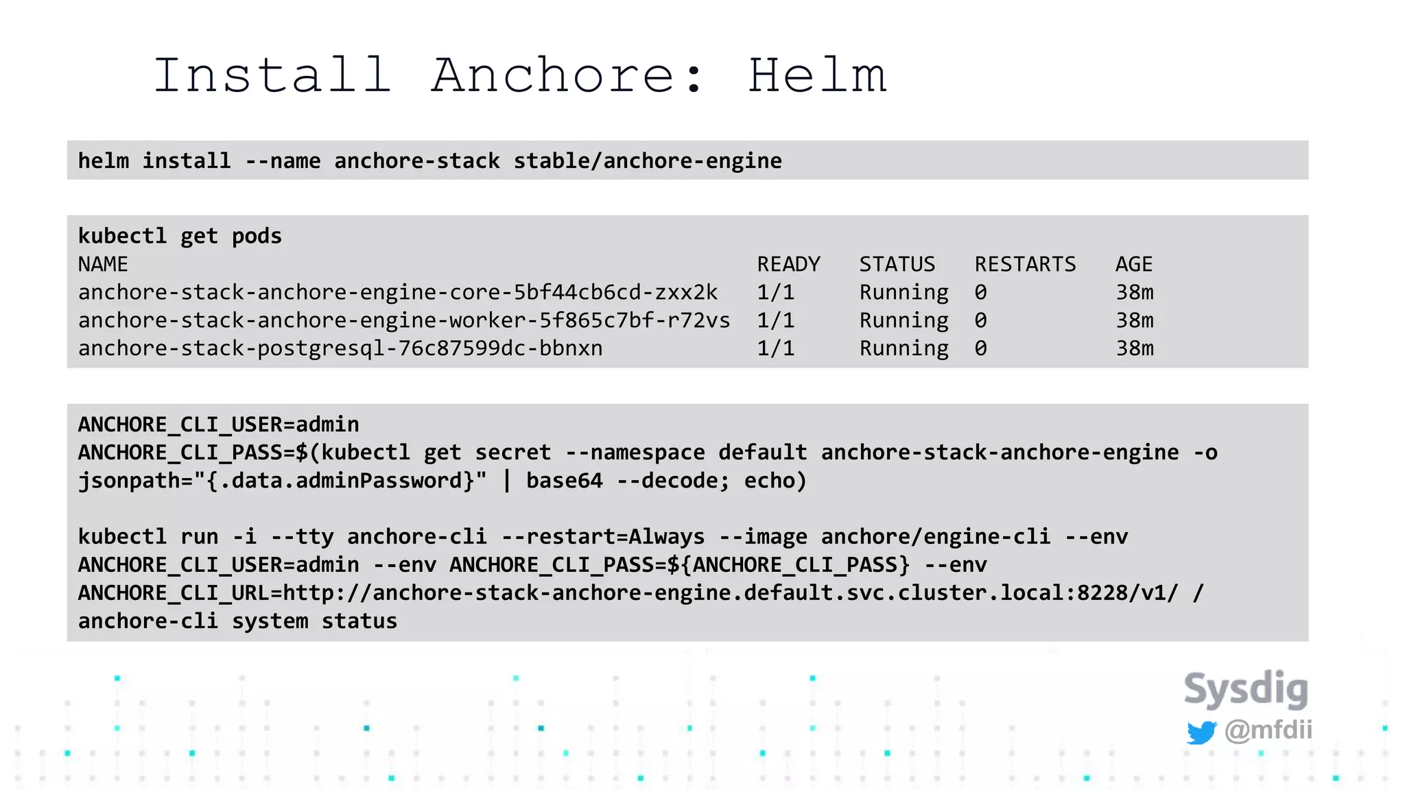 @mfdii
Install Anchore: Helm
helm install --name anchore-stack stable/anchore-engine
kubectl get pods
NAME READY STATUS RESTARTS AGE
anchore-stack-anchore-engine-core-5bf44cb6cd-zxx2k 1/1 Running 0 38m
anchore-stack-anchore-engine-worker-5f865c7bf-r72vs 1/1 Running 0 38m
anchore-stack-postgresql-76c87599dc-bbnxn 1/1 Running 0 38m
ANCHORE_CLI_USER=admin
ANCHORE_CLI_PASS=$(kubectl get secret --namespace default anchore-stack-anchore-engine -o
jsonpath="{.data.adminPassword}" | base64 --decode; echo)
kubectl run -i --tty anchore-cli --restart=Always --image anchore/engine-cli --env
ANCHORE_CLI_USER=admin --env ANCHORE_CLI_PASS=${ANCHORE_CLI_PASS} --env
ANCHORE_CLI_URL=http://anchore-stack-anchore-engine.default.svc.cluster.local:8228/v1/ /
anchore-cli system status
 