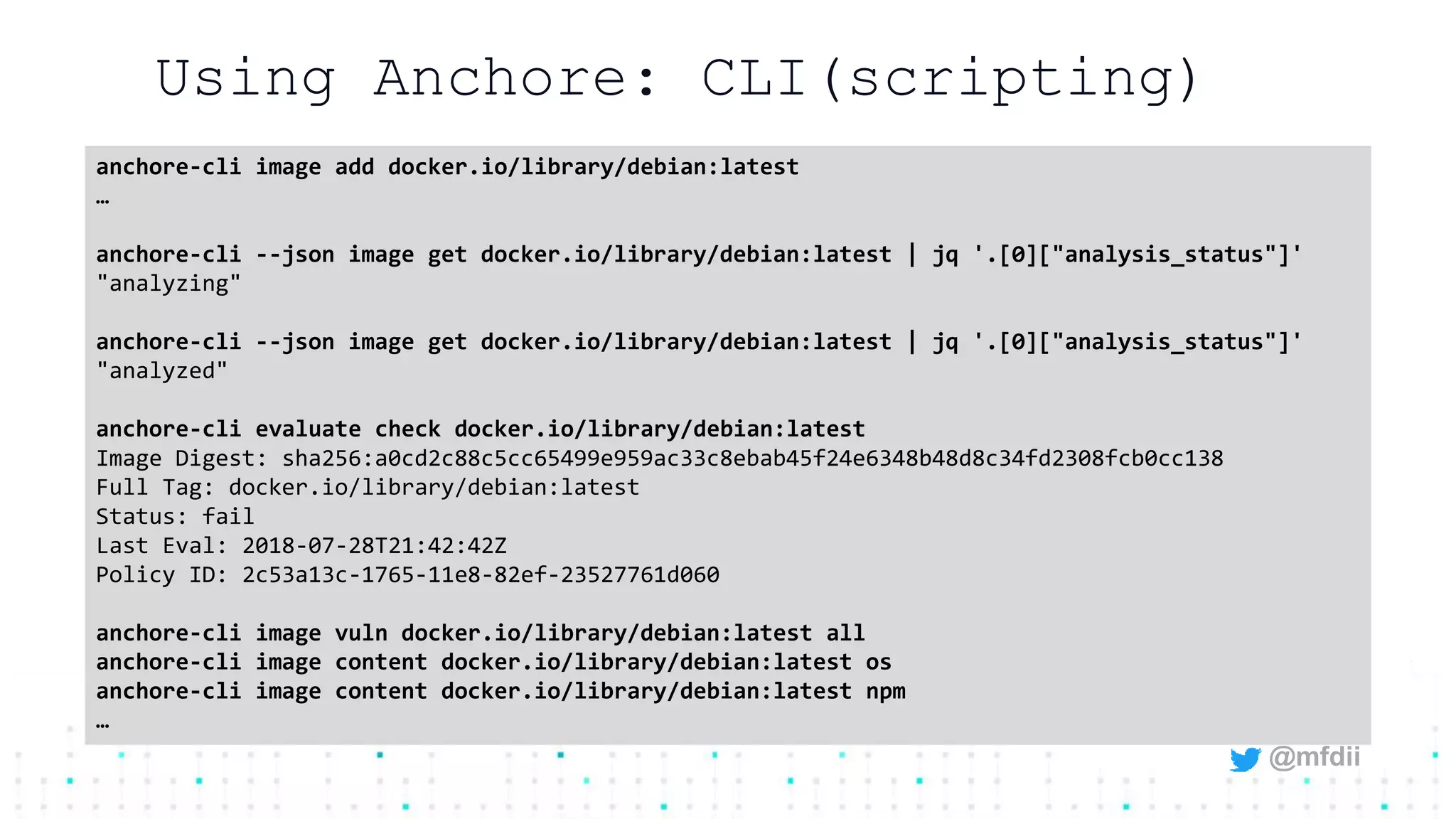 @mfdii
Using Anchore: CLI(scripting)
anchore-cli image add docker.io/library/debian:latest
…
anchore-cli --json image get docker.io/library/debian:latest | jq '.[0]["analysis_status"]'
"analyzing"
anchore-cli --json image get docker.io/library/debian:latest | jq '.[0]["analysis_status"]'
"analyzed"
anchore-cli evaluate check docker.io/library/debian:latest
Image Digest: sha256:a0cd2c88c5cc65499e959ac33c8ebab45f24e6348b48d8c34fd2308fcb0cc138
Full Tag: docker.io/library/debian:latest
Status: fail
Last Eval: 2018-07-28T21:42:42Z
Policy ID: 2c53a13c-1765-11e8-82ef-23527761d060
anchore-cli image vuln docker.io/library/debian:latest all
anchore-cli image content docker.io/library/debian:latest os
anchore-cli image content docker.io/library/debian:latest npm
…
 