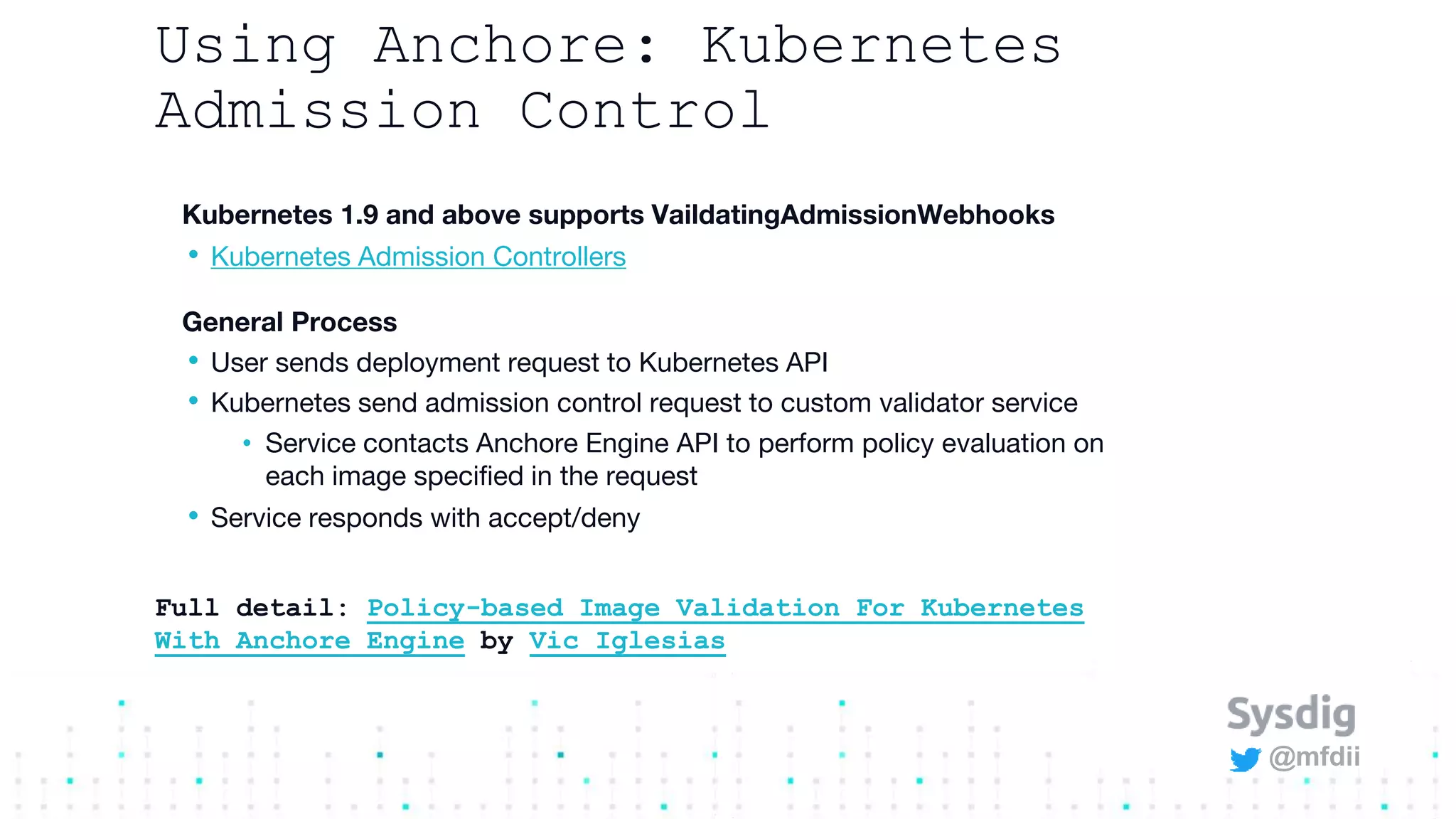 @mfdii
Using Anchore: Kubernetes
Admission Control
Kubernetes 1.9 and above supports VaildatingAdmissionWebhooks
• Kubernetes Admission Controllers
General Process
• User sends deployment request to Kubernetes API
• Kubernetes send admission control request to custom validator service
• Service contacts Anchore Engine API to perform policy evaluation on
each image specified in the request
• Service responds with accept/deny
Full detail: Policy-based Image Validation For Kubernetes
With Anchore Engine by Vic Iglesias
 