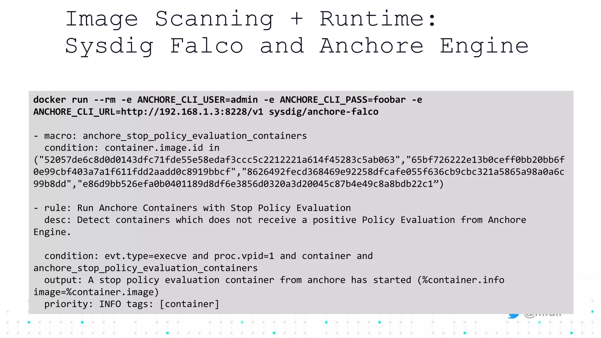@mfdii
Image Scanning + Runtime:
Sysdig Falco and Anchore Engine
docker run --rm -e ANCHORE_CLI_USER=admin -e ANCHORE_CLI_PASS=foobar -e
ANCHORE_CLI_URL=http://192.168.1.3:8228/v1 sysdig/anchore-falco
- macro: anchore_stop_policy_evaluation_containers
condition: container.image.id in
("52057de6c8d0d0143dfc71fde55e58edaf3ccc5c2212221a614f45283c5ab063","65bf726222e13b0ceff0bb20bb6f
0e99cbf403a7a1f611fdd2aadd0c8919bbcf","8626492fecd368469e92258dfcafe055f636cb9cbc321a5865a98a0a6c
99b8dd","e86d9bb526efa0b0401189d8df6e3856d0320a3d20045c87b4e49c8a8bdb22c1”)
- rule: Run Anchore Containers with Stop Policy Evaluation
desc: Detect containers which does not receive a positive Policy Evaluation from Anchore
Engine.
condition: evt.type=execve and proc.vpid=1 and container and
anchore_stop_policy_evaluation_containers
output: A stop policy evaluation container from anchore has started (%container.info
image=%container.image)
priority: INFO tags: [container]
 