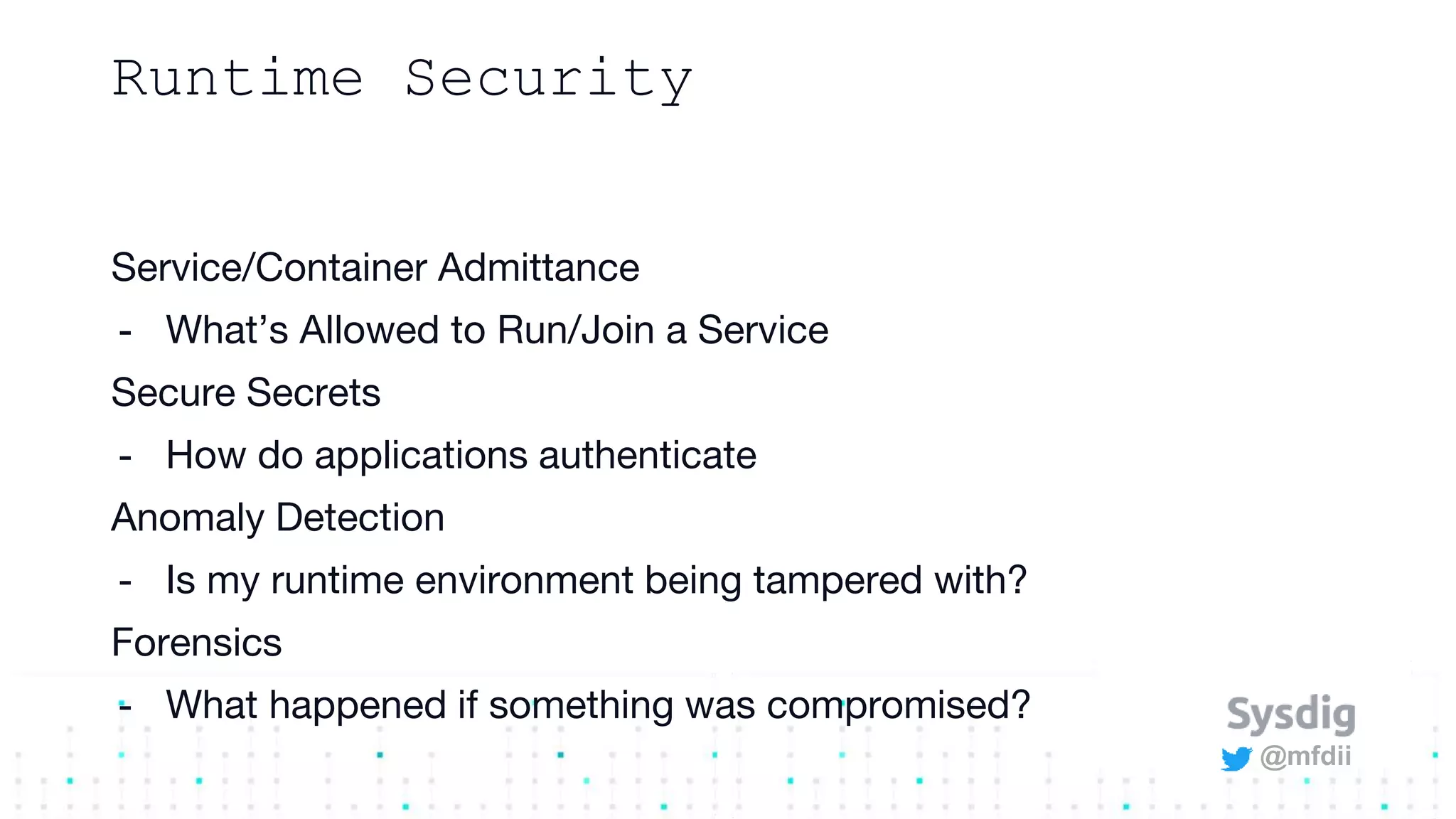 @mfdii
Runtime Security
Service/Container Admittance
- What’s Allowed to Run/Join a Service
Secure Secrets
- How do applications authenticate
Anomaly Detection
- Is my runtime environment being tampered with?
Forensics
- What happened if something was compromised?
 