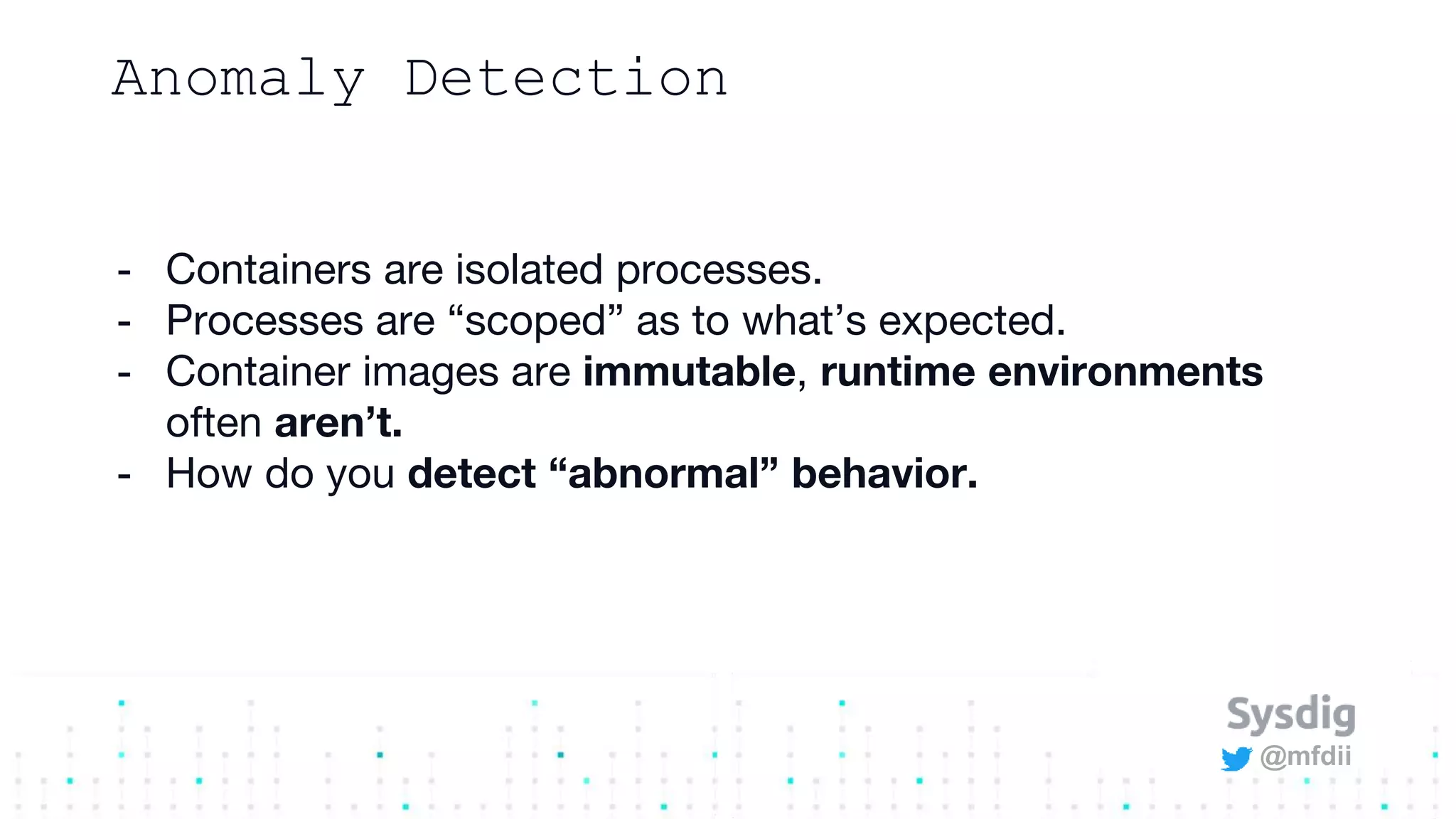 @mfdii
Anomaly Detection
- Containers are isolated processes.
- Processes are “scoped” as to what’s expected.
- Container images are immutable, runtime environments
often aren’t.
- How do you detect “abnormal” behavior.
 