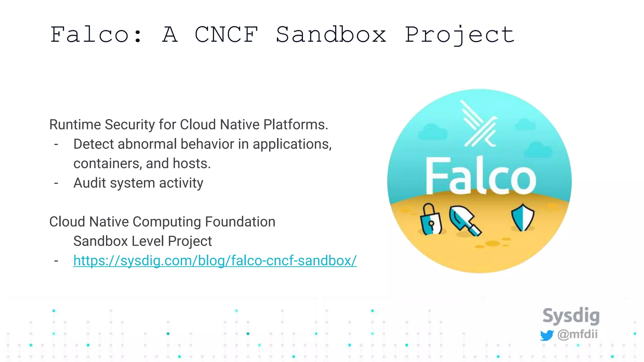 @mfdii
Falco: A CNCF Sandbox Project
Runtime Security for Cloud Native Platforms.
- Detect abnormal behavior in applications,
containers, and hosts.
- Audit system activity
Cloud Native Computing Foundation
Sandbox Level Project
- https://sysdig.com/blog/falco-cncf-sandbox/
 