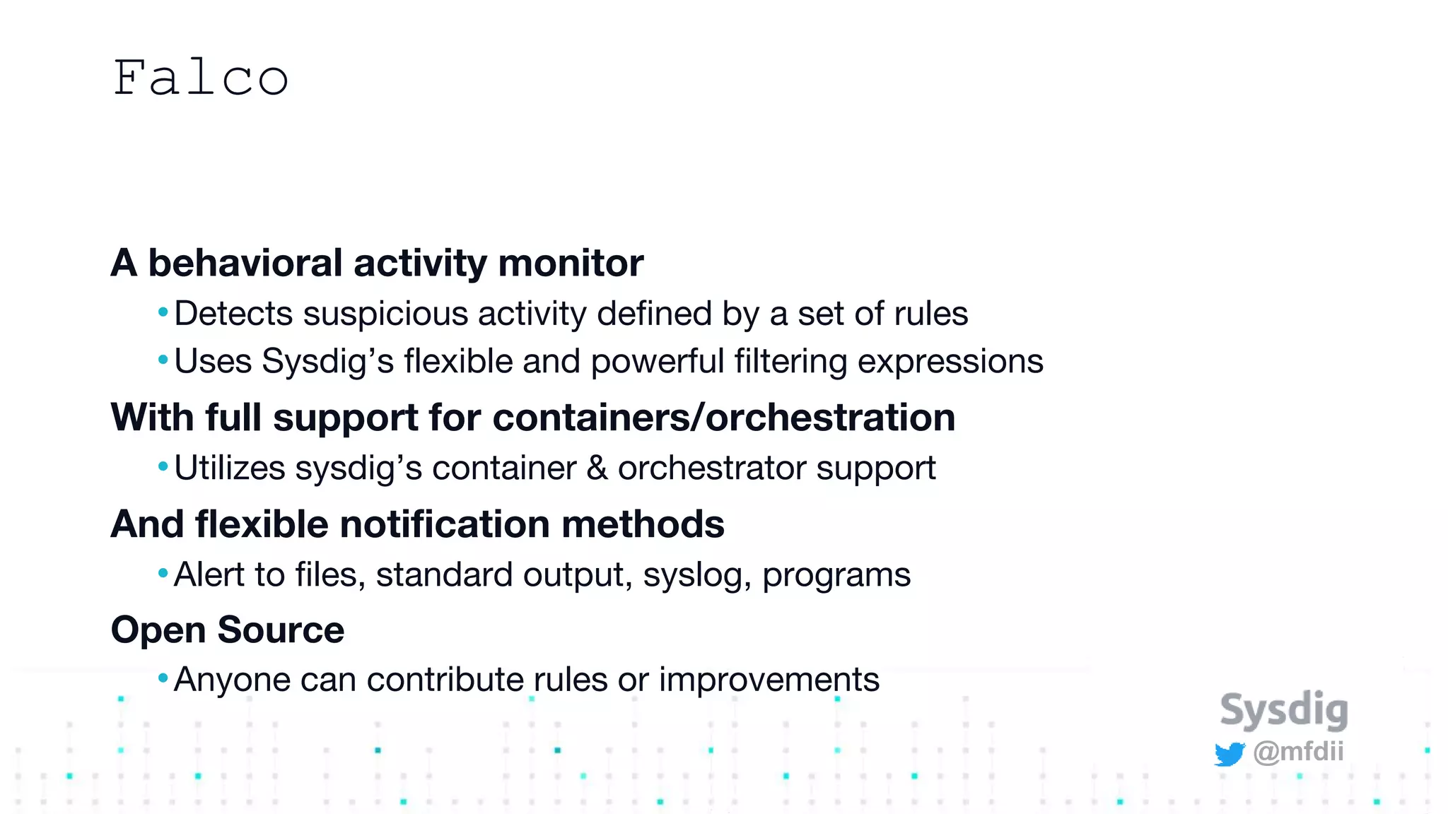 @mfdii
Falco
A behavioral activity monitor
•Detects suspicious activity defined by a set of rules
•Uses Sysdig’s flexible and powerful filtering expressions
With full support for containers/orchestration
•Utilizes sysdig’s container & orchestrator support
And flexible notification methods
•Alert to files, standard output, syslog, programs
Open Source
•Anyone can contribute rules or improvements
 