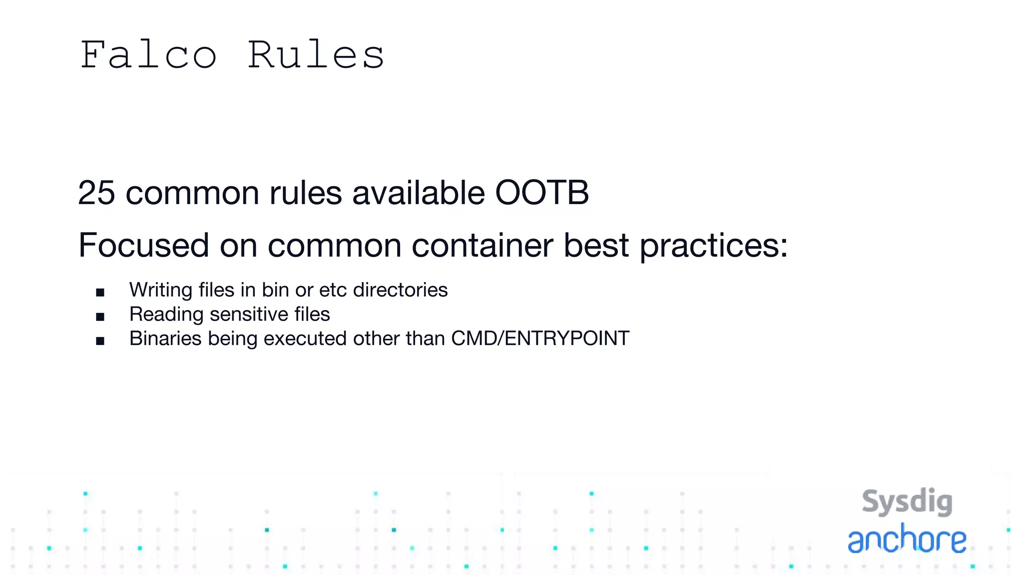 Falco Rules
25 common rules available OOTB
Focused on common container best practices:
■ Writing files in bin or etc directories
■ Reading sensitive files
■ Binaries being executed other than CMD/ENTRYPOINT
 