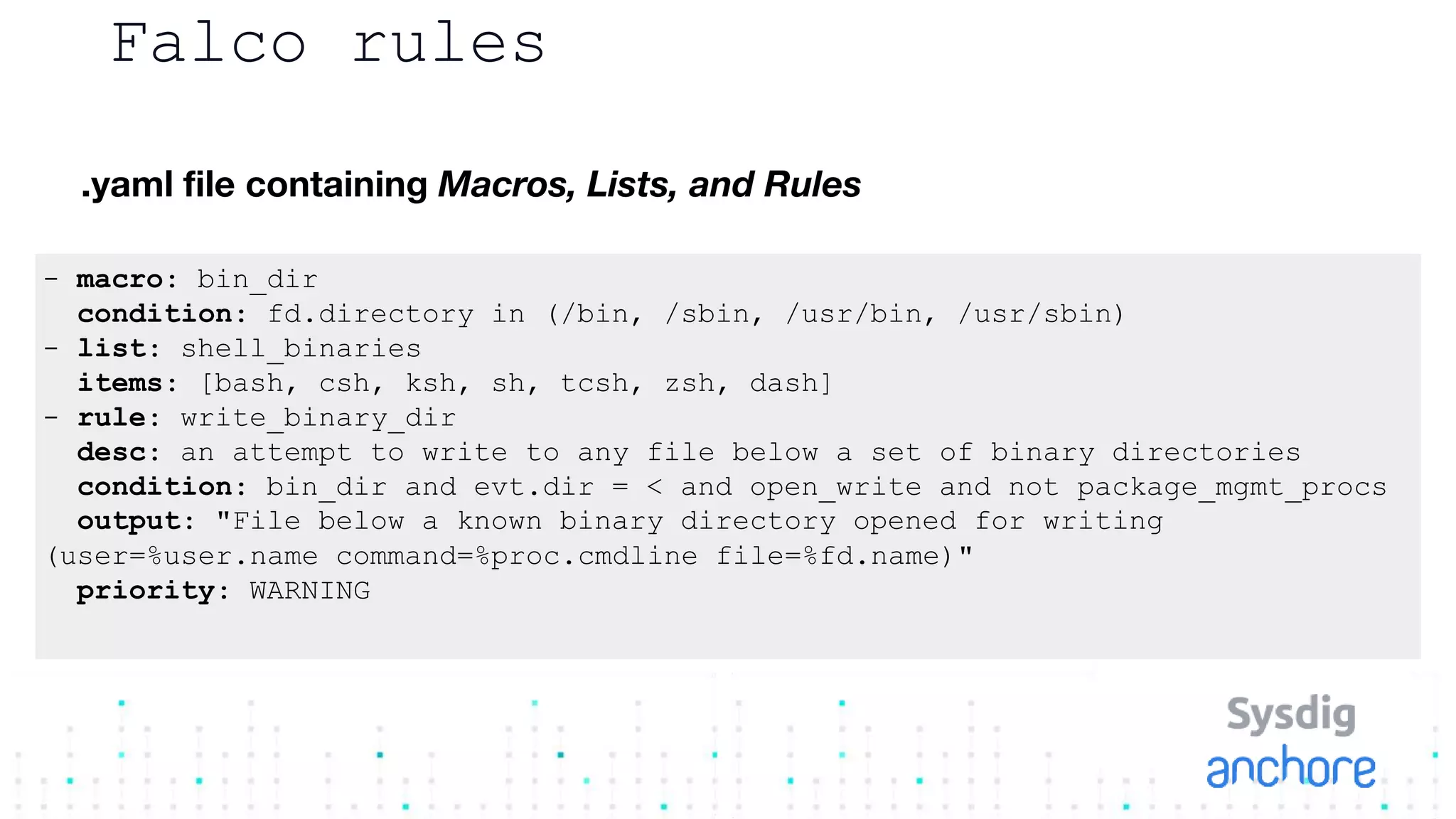 Falco rules
.yaml file containing Macros, Lists, and Rules
- macro: bin_dir
condition: fd.directory in (/bin, /sbin, /usr/bin, /usr/sbin)
- list: shell_binaries
items: [bash, csh, ksh, sh, tcsh, zsh, dash]
- rule: write_binary_dir
desc: an attempt to write to any file below a set of binary directories
condition: bin_dir and evt.dir = < and open_write and not package_mgmt_procs
output: "File below a known binary directory opened for writing
(user=%user.name command=%proc.cmdline file=%fd.name)"
priority: WARNING
 