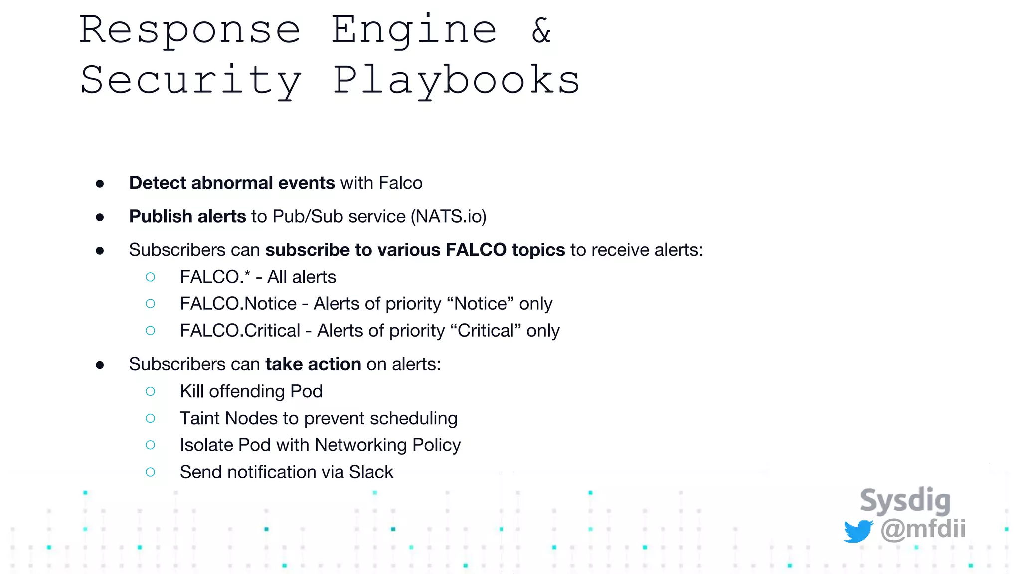 @mfdii
Response Engine &
Security Playbooks
● Detect abnormal events with Falco
● Publish alerts to Pub/Sub service (NATS.io)
● Subscribers can subscribe to various FALCO topics to receive alerts:
○ FALCO.* - All alerts
○ FALCO.Notice - Alerts of priority “Notice” only
○ FALCO.Critical - Alerts of priority “Critical” only
● Subscribers can take action on alerts:
○ Kill offending Pod
○ Taint Nodes to prevent scheduling
○ Isolate Pod with Networking Policy
○ Send notification via Slack
 