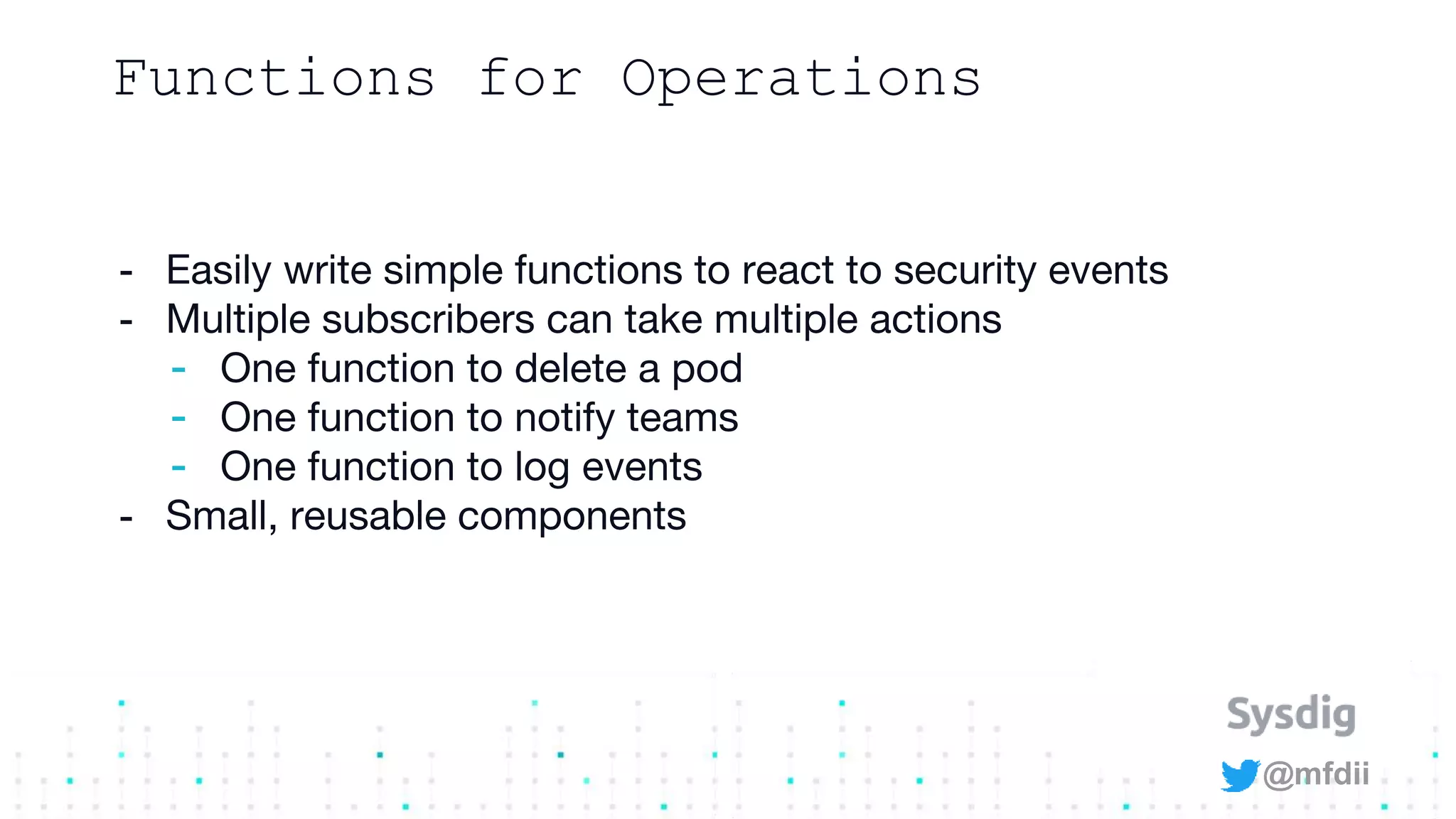 @mfdii
Functions for Operations
- Easily write simple functions to react to security events
- Multiple subscribers can take multiple actions
- One function to delete a pod
- One function to notify teams
- One function to log events
- Small, reusable components
 