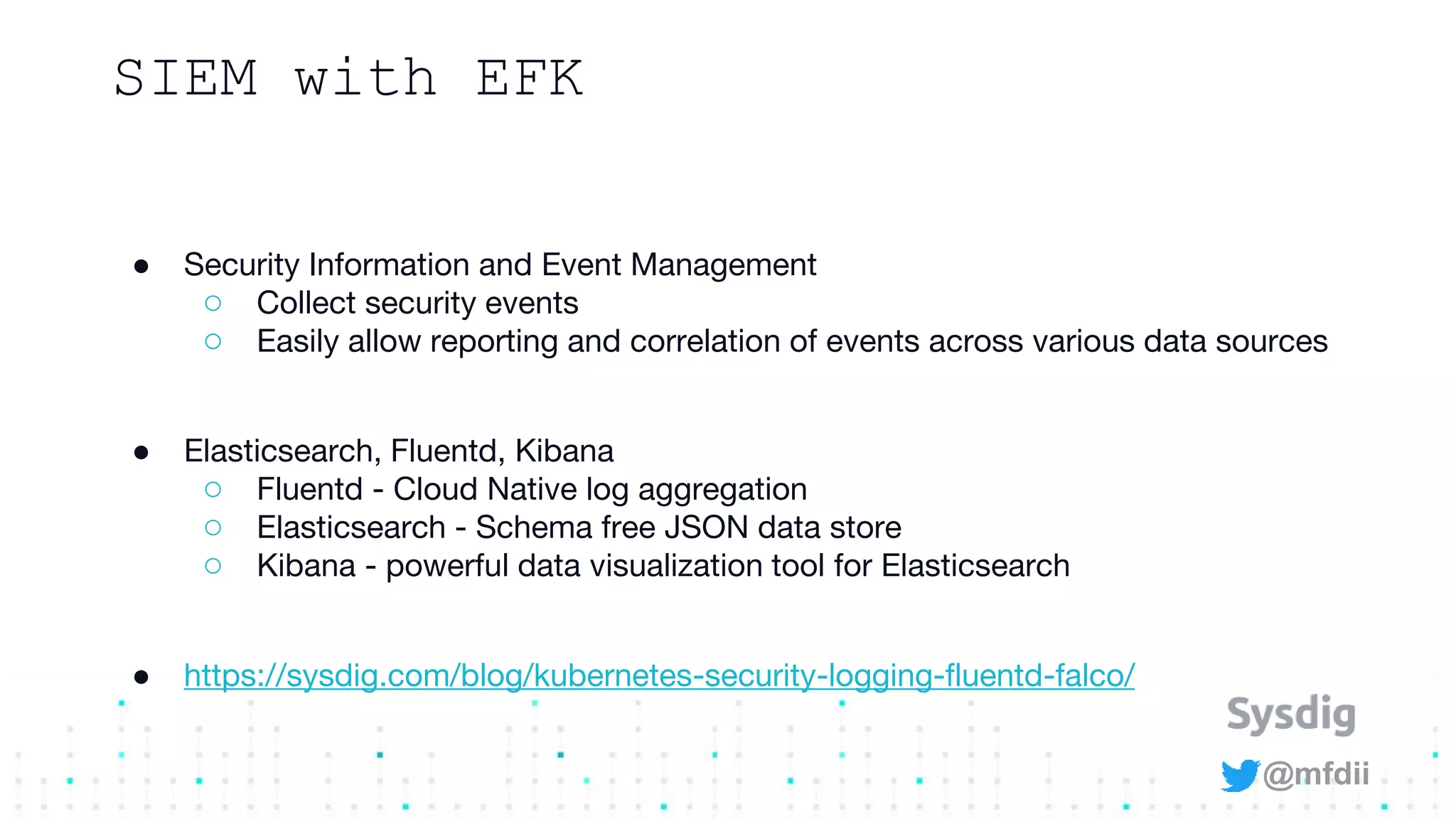 @mfdii
SIEM with EFK
● Security Information and Event Management
○ Collect security events
○ Easily allow reporting and correlation of events across various data sources
● Elasticsearch, Fluentd, Kibana
○ Fluentd - Cloud Native log aggregation
○ Elasticsearch - Schema free JSON data store
○ Kibana - powerful data visualization tool for Elasticsearch
● https://sysdig.com/blog/kubernetes-security-logging-fluentd-falco/
 