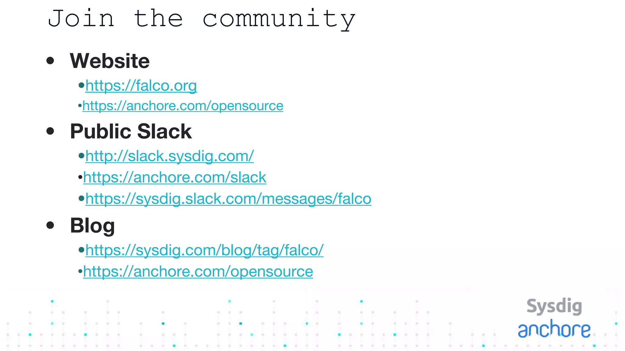 Join the community
• Website
•https://falco.org
•https://anchore.com/opensource
• Public Slack
•http://slack.sysdig.com/
•https://anchore.com/slack
•https://sysdig.slack.com/messages/falco
• Blog
•https://sysdig.com/blog/tag/falco/
•https://anchore.com/opensource
 