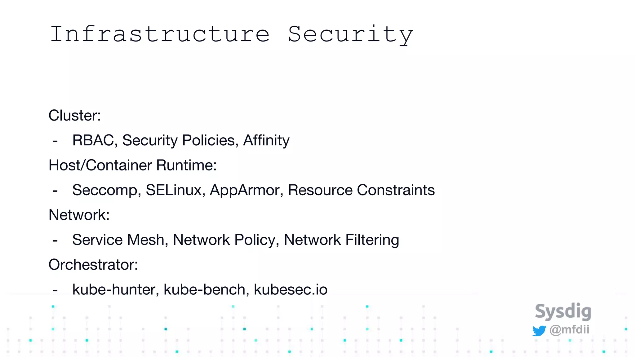 @mfdii
Infrastructure Security
Cluster:
- RBAC, Security Policies, Affinity
Host/Container Runtime:
- Seccomp, SELinux, AppArmor, Resource Constraints
Network:
- Service Mesh, Network Policy, Network Filtering
Orchestrator:
- kube-hunter, kube-bench, kubesec.io
 