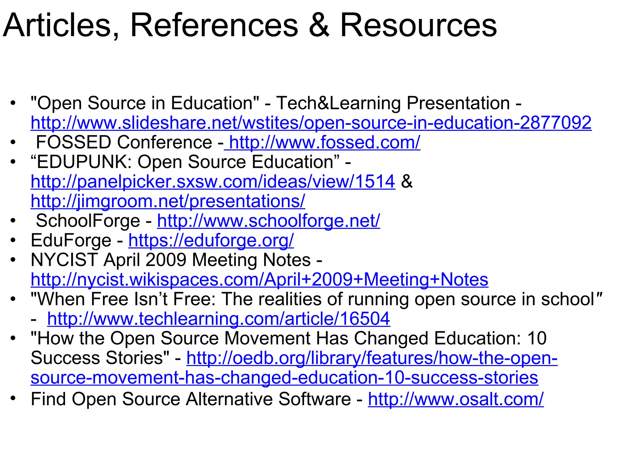 Articles, References & Resources &quot;Open Source in Education&quot; - Tech&Learning Presentation -   http://www.slideshare.net/wstites/open-source-in-education-2877092   FOSSED Conference -  http://www.fossed.com/ “ EDUPUNK: Open Source Education” -  http://panelpicker.sxsw.com/ideas/view/1514  &  http://jimgroom.net/presentations/   SchoolForge -  http://www.schoolforge.net/ EduForge -  https://eduforge.org/   NYCIST April 2009 Meeting Notes -  http://nycist.wikispaces.com/April+2009+Meeting+Notes &quot;When Free Isn’t Free: The realities of running open source in school &quot;  -   http://www.techlearning.com/article/16504 &quot;How the Open Source Movement Has Changed Education: 10 Success Stories&quot; -  http://oedb.org/library/features/how-the-open-source-movement-has-changed-education-10-success-stories Find Open Source Alternative Software -  http://www.osalt.com/     