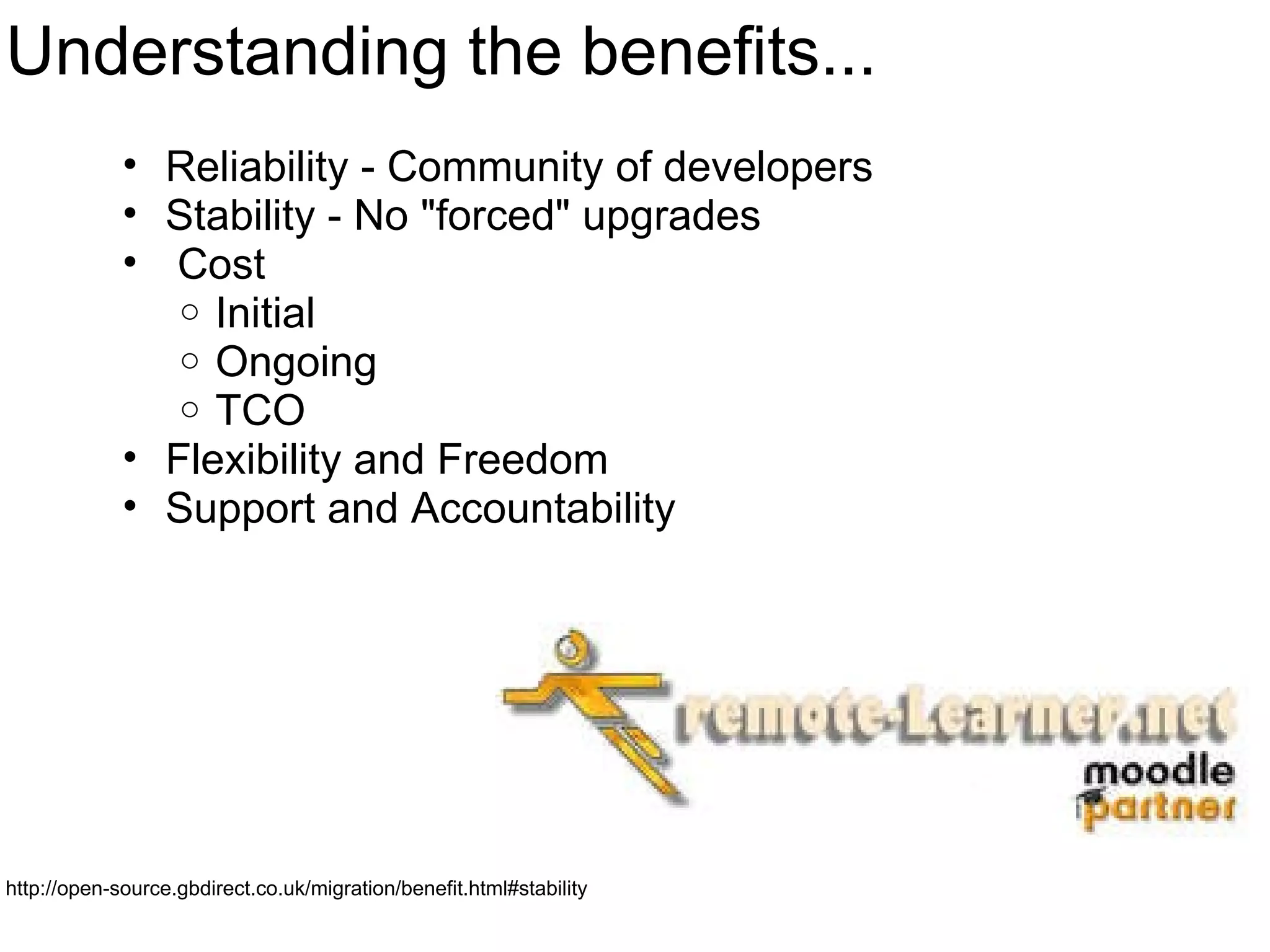 Understanding the benefits... Reliability - Community of developers Stability - No &quot;forced&quot; upgrades   Cost Initial Ongoing TCO Flexibility and Freedom Support and Accountability  http://open-source.gbdirect.co.uk/migration/benefit.html#stability 