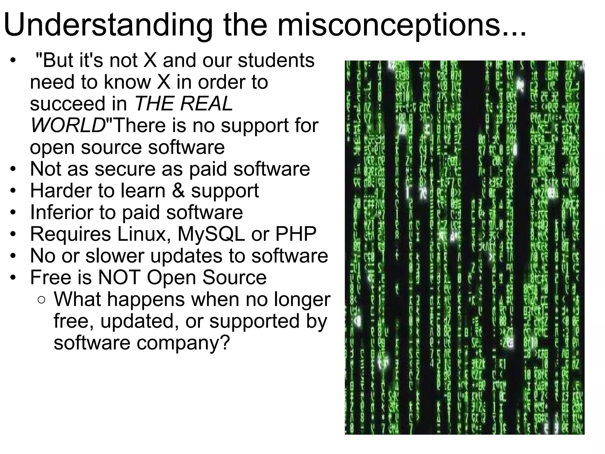 Understanding the misconceptions...   &quot;But it's not X and our students need to know X in order to succeed in  THE REAL WORLD &quot;There is no support for open source software Not as secure as paid software Harder to learn & support Inferior to paid software Requires Linux, MySQL or PHP No or slower updates to software  Free is NOT Open Source  What happens when no longer free, updated, or supported by software company?  