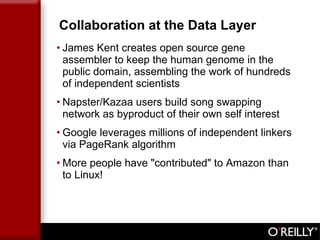 Collaboration at the Data Layer James Kent creates open source gene assembler to keep the human genome in the public domain, assembling the work of hundreds of independent scientists Napster/Kazaa users build song swapping network as byproduct of their own self interest Google leverages millions of independent linkers via PageRank algorithm More people have "contributed" to Amazon than to Linux! 
