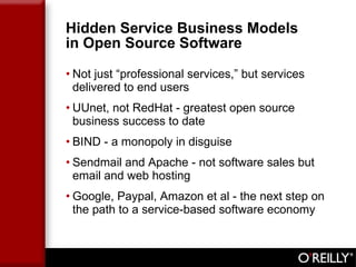 Hidden Service Business Models  in Open Source Software Not just “professional services,” but services delivered to end users UUnet, not RedHat - greatest open source business success to date BIND - a monopoly in disguise Sendmail and Apache - not software sales but email and web hosting Google, Paypal, Amazon et al - the next step on the path to a service-based software economy 