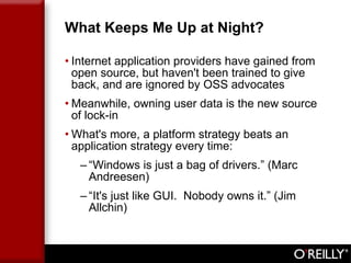 What Keeps Me Up at Night? Internet application providers have gained from open source, but haven't been trained to give back, and are ignored by OSS advocates Meanwhile, owning user data is the new source of lock-in What's more, a platform strategy beats an application strategy every time: “ Windows is just a bag of drivers.” (Marc Andreesen) “ It's just like GUI.  Nobody owns it.” (Jim Allchin) 