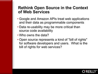 Rethink Open Source in the Context of Web Services Google and Amazon APIs treat web applications and their data as programmable components Data re-usability may be more critical than source code availability Who owns the data?  Open source represents a kind of "bill of rights" for software developers and users.  What is the bill of rights for web services? 
