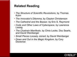 Related Reading The Structure of Scientific Revolutions , by Thomas Kuhn The Innovator's Dilemma , by Clayton Christenson The Cathedral and the Bazaar , by Eric S. Raymond Code and Other Laws of Cyberspace , by Lawrence Lessig The Cluetrain Manifesto , by Chris Locke, Doc Searls, and David Weinberger Small Pieces Loosely Joined , by David Weinberger Down and Out in the Magic Kingdom , by Cory Doctorow 