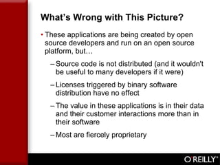 What’s Wrong with This Picture? These applications are being created by open source developers and run on an open source platform, but… Source code is not distributed (and it wouldn't be useful to many developers if it were) Licenses triggered by binary software distribution have no effect The value in these applications is in their data and their customer interactions more than in their software Most are fiercely proprietary 