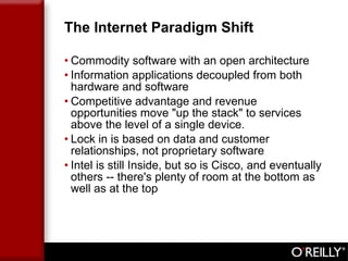 The Internet Paradigm Shift Commodity software with an open architecture Information applications decoupled from both hardware and software  Competitive advantage and revenue opportunities move "up the stack" to services above the level of a single device. Lock in is based on data and customer relationships, not proprietary software Intel is still Inside, but so is Cisco, and eventually others -- there's plenty of room at the bottom as well as at the top 