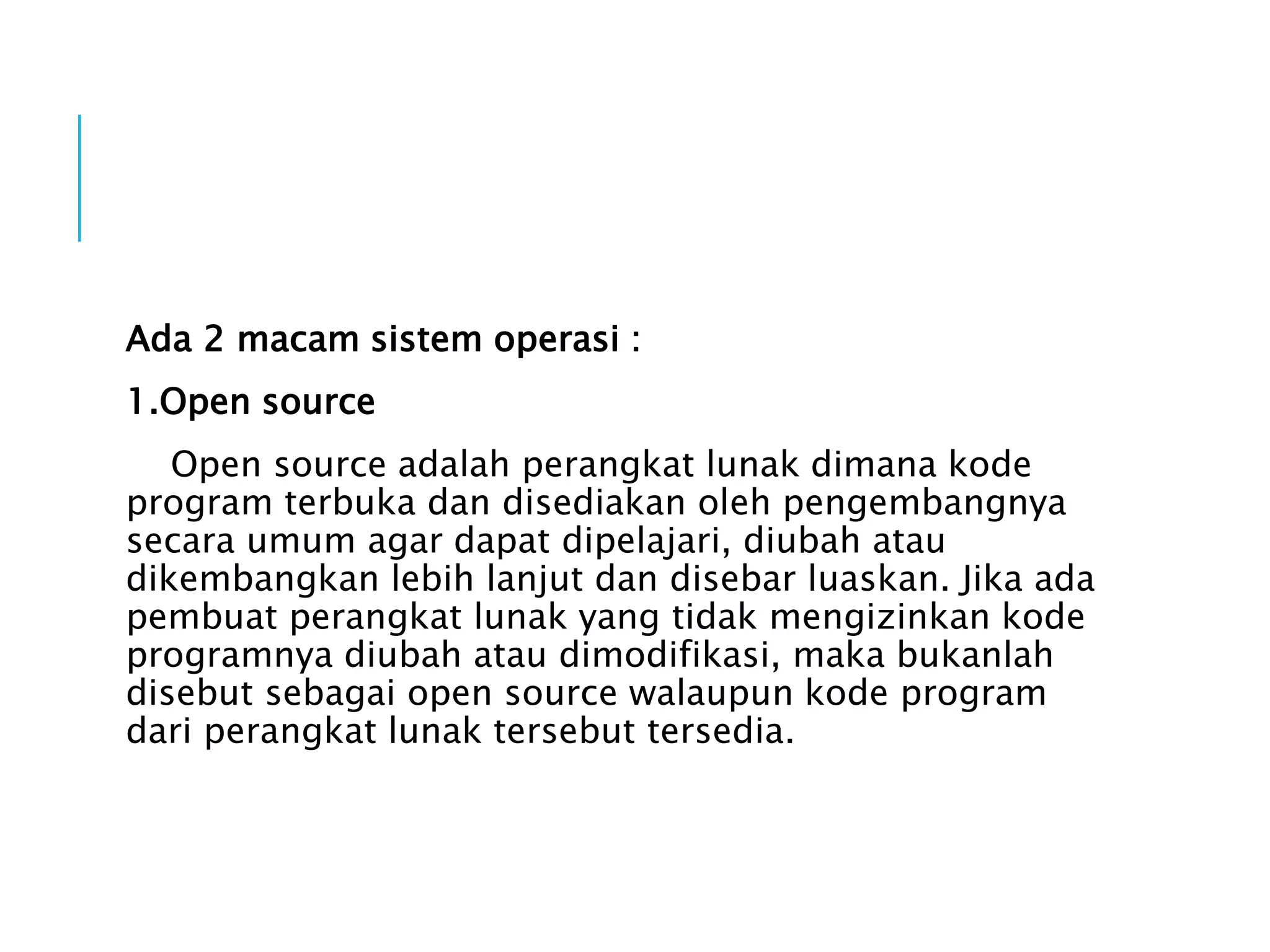 Ada 2 macam sistem operasi :
1.Open source
Open source adalah perangkat lunak dimana kode
program terbuka dan disediakan oleh pengembangnya
secara umum agar dapat dipelajari, diubah atau
dikembangkan lebih lanjut dan disebar luaskan. Jika ada
pembuat perangkat lunak yang tidak mengizinkan kode
programnya diubah atau dimodifikasi, maka bukanlah
disebut sebagai open source walaupun kode program
dari perangkat lunak tersebut tersedia.
 