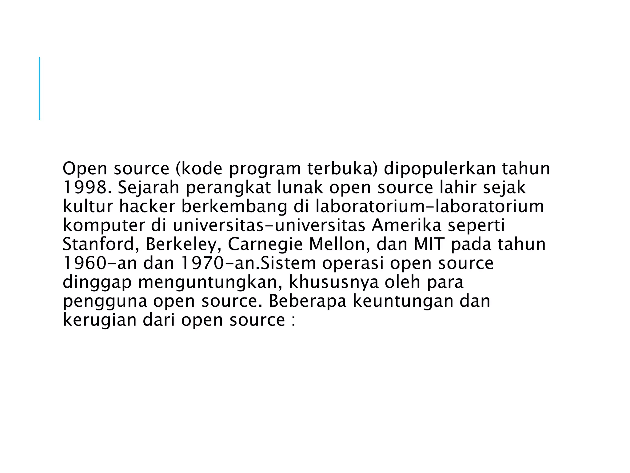 Open source (kode program terbuka) dipopulerkan tahun
1998. Sejarah perangkat lunak open source lahir sejak
kultur hacker berkembang di laboratorium-laboratorium
komputer di universitas-universitas Amerika seperti
Stanford, Berkeley, Carnegie Mellon, dan MIT pada tahun
1960-an dan 1970-an.Sistem operasi open source
dinggap menguntungkan, khususnya oleh para
pengguna open source. Beberapa keuntungan dan
kerugian dari open source :
 