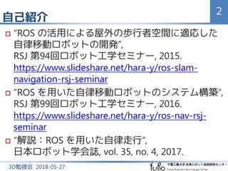 自己紹介
2
3D勉強会 2018-05-27
 “ROS の活用による屋外の歩行者空間に適応した
自律移動ロボットの開発”,
RSJ 第94回ロボット工学セミナー, 2015.
https://www.slideshare.net/hara...