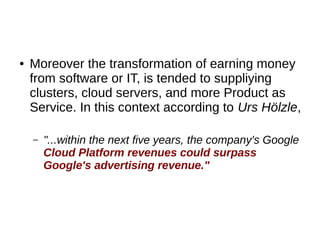 ● Moreover the transformation of earning money
from software or IT, is tended to suppliying
clusters, cloud servers, and more Product as
Service. In this context according to Urs Hölzle,
– "...within the next five years, the company's Google
Cloud Platform revenues could surpass
Google's advertising revenue."
 