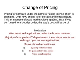 Change of Pricing
Pricing for software under the name of "using license price" is
changing. Until now, pricing is for storage and infrastructure.
This an example of AWS marketyplace app(TACTIC). If you
don't need to a cloud provder, this app's cost will be zero!
Motivation
We cannot sell applications under the license revenue.
Majority of companies IT departments, these departments can
redesign open source applications.
So we should reposition us.
1) By giving customized apps
2) By giving software as a service
3) Pricing as subscription
 
