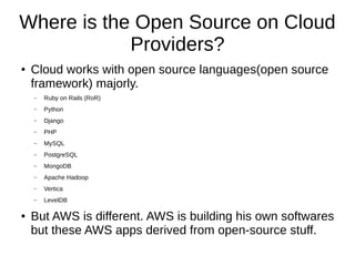 Where is the Open Source on Cloud
Providers?
● Cloud works with open source languages(open source
framework) majorly.
– Ruby on Rails (RoR)
– Python
– Django
– PHP
– MySQL
– PostgreSQL
– MongoDB
– Apache Hadoop
– Vertica
– LevelDB
● But AWS is different. AWS is building his own softwares
but these AWS apps derived from open-source stuff.
 