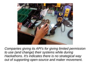 Companies giving its API's for giving limited permission
to use (and change) their systems while during
Hackathons. It's indicates there is no strategical way
out of supporting open-source and maker movement.
 