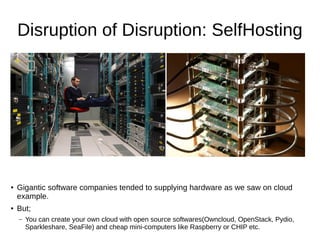 Disruption of Disruption: SelfHosting
● Gigantic software companies tended to supplying hardware as we saw on cloud
example.
● But;
– You can create your own cloud with open source softwares(Owncloud, OpenStack, Pydio,
Sparkleshare, SeaFile) and cheap mini-computers like Raspberry or CHIP etc.
 