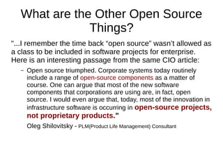 What are the Other Open Source
Things?
"...I remember the time back “open source” wasn’t allowed as
a class to be included in software projects for enterprise.
Here is an interesting passage from the same CIO article:
– Open source triumphed. Corporate systems today routinely
include a range of open-source components as a matter of
course. One can argue that most of the new software
components that corporations are using are, in fact, open
source. I would even argue that, today, most of the innovation in
infrastructure software is occurring in open-source projects,
not proprietary products."
Oleg Shilovitsky - PLM(Product Life Management) Consultant
 
