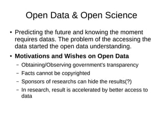 Open Data & Open Science
● Predicting the future and knowing the moment
requires datas. The problem of the accessing the
data started the open data understanding.
● Motivations and Wishes on Open Data
– Obtaining/Observing government's transparency
– Facts cannot be copyrighted
– Sponsors of researchs can hide the results(?)
– In research, result is accelerated by better access to
data
 