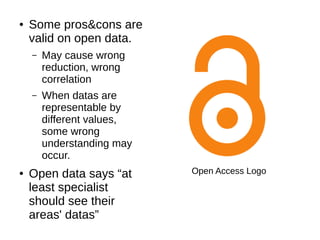 ● Some pros&cons are
valid on open data.
– May cause wrong
reduction, wrong
correlation
– When datas are
representable by
different values,
some wrong
understanding may
occur.
● Open data says “at
least specialist
should see their
areas' datas”
Open Access Logo
 