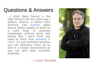 Questions & Answers
...I think Open Source is the
right thing to do the same way I
believe science is better than
alchemy. Like science, Open
Source allows people to build on
a solid base of previous
knowledge, without some silly
hiding. But I don't think you
need to think that alchemy is
"evil." It's just pointless because
you can obviously never do as
well in a closed environment as
you can with open scientific
methods.
— Linus Torvalds
 