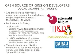 OPEN SOURCE ORIGINS ON DEVELOPERS
LOCAL GROUPS(AT TURKEY)
● And there are so many local
groups and communities which are
supporting open source as
themselves' life views.
● For instance in Turkey,
– Alternatif
Bilişim(www.alternatifbilisim.org)
is a association(its works are about
privacy and tracking, new media, hacking
as a life style and freedom),
– LKD(www.lkd.org.tr) is another
association gathers Linux(open source
opearting system) users and so on.
● These instances and like this
communities has some ideological
views. Like early steps of Open
Source Movement.
 