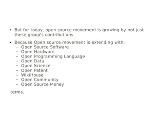● But for today, open source movement is growing by not just
these group's contributions.
● Because Open source movement is extending with;
– Open Source Software
– Open Hardware
– Open Programming Language
– Open Data
– Open Science
– Open Patent
– WikiHouse
– Open Community
– Open Source Money
terms.
 