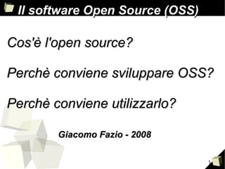 1
Cos'è l'open source?Cos'è l'open source?
Perchè conviene sviluppare OSS?Perchè conviene sviluppare OSS?
Perchè conviene utilizzarlo?Perchè conviene utilizzarlo?
Il software Open Source (OSS)Il software Open Source (OSS)
Giacomo Fazio - 2008Giacomo Fazio - 2008
 