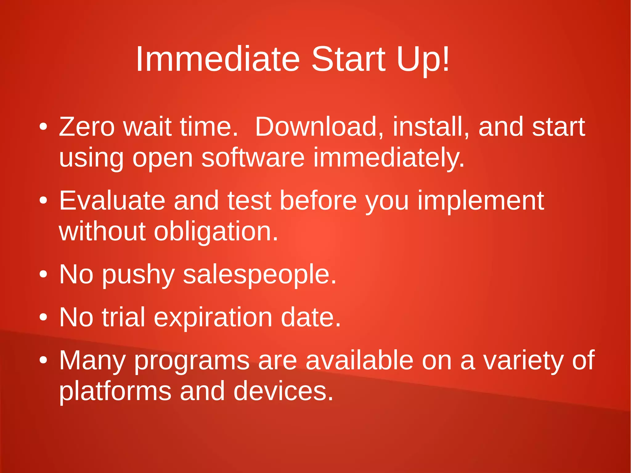 Immediate Start Up!
● Zero wait time. Download, install, and start
using open software immediately.
● Evaluate and test before you implement
without obligation.
● No pushy salespeople.
● No trial expiration date.
● Many programs are available on a variety of
platforms and devices.
 