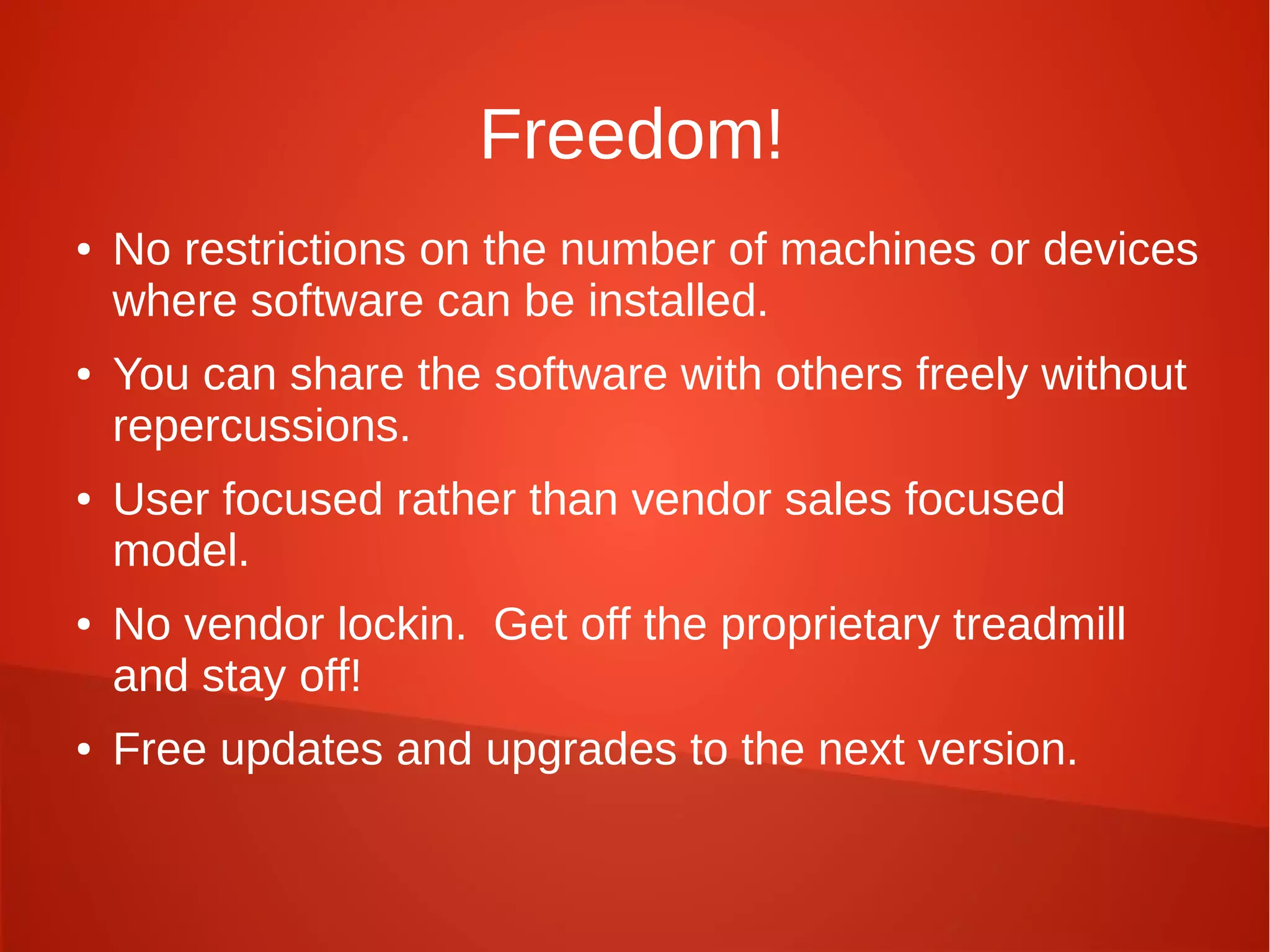 Freedom!
● No restrictions on the number of machines or devices
where software can be installed.
● You can share the software with others freely without
repercussions.
● User focused rather than vendor sales focused
model.
● No vendor lockin. Get off the proprietary treadmill
and stay off!
● Free updates and upgrades to the next version.
 