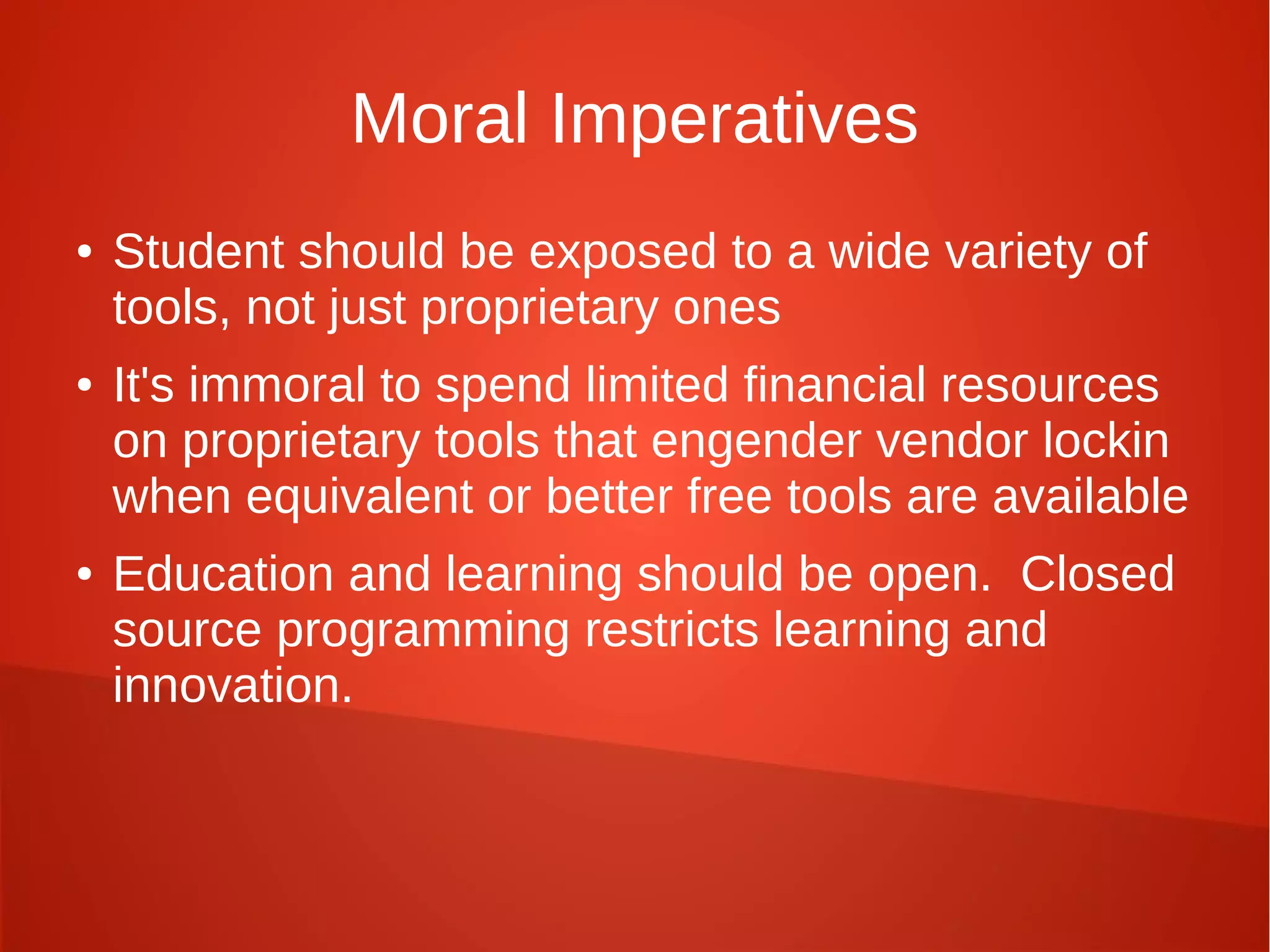 Moral Imperatives
● Student should be exposed to a wide variety of
tools, not just proprietary ones
● It's immoral to spend limited financial resources
on proprietary tools that engender vendor lockin
when equivalent or better free tools are available
● Education and learning should be open. Closed
source programming restricts learning and
innovation.
 