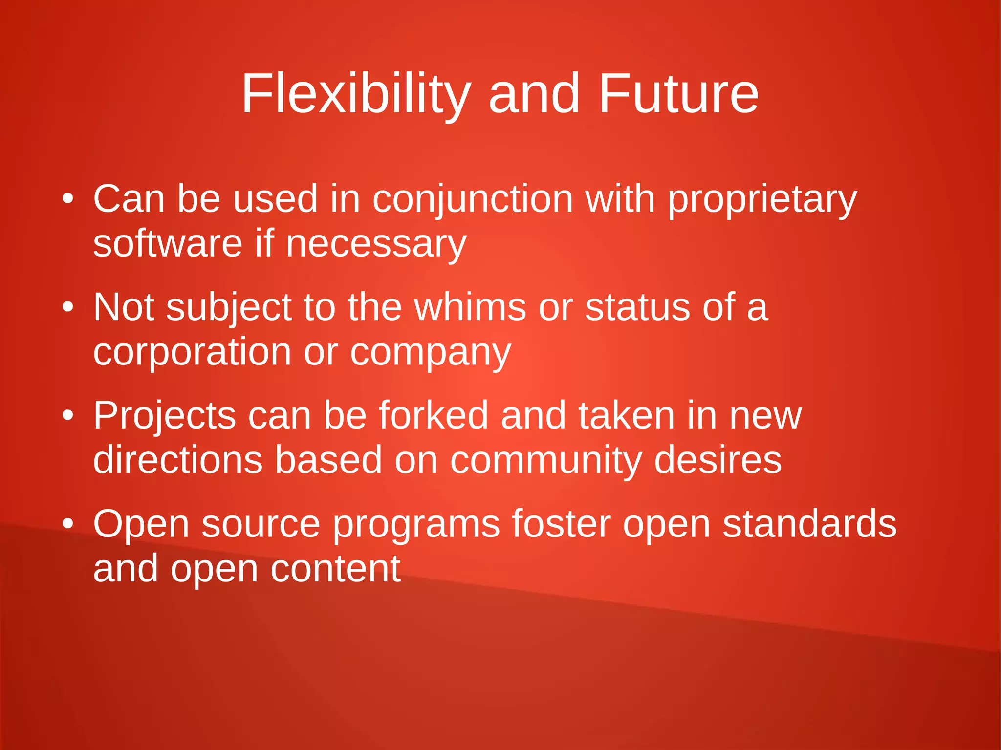 Flexibility and Future
● Can be used in conjunction with proprietary
software if necessary
● Not subject to the whims or status of a
corporation or company
● Projects can be forked and taken in new
directions based on community desires
● Open source programs foster open standards
and open content
 