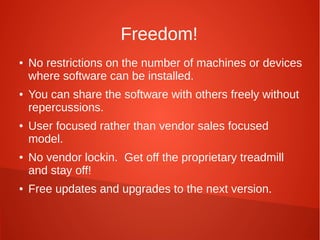Freedom!
● No restrictions on the number of machines or devices
where software can be installed.
● You can share the software with others freely without
repercussions.
● User focused rather than vendor sales focused
model.
● No vendor lockin. Get off the proprietary treadmill
and stay off!
● Free updates and upgrades to the next version.
 