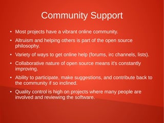 Community Support
● Most projects have a vibrant online community.
● Altruism and helping others is part of the open source
philosophy.
● Variety of ways to get online help (forums, irc channels, lists).
● Collaborative nature of open source means it's constantly
improving.
● Ability to participate, make suggestions, and contribute back to
the community if so inclined.
● Quality control is high on projects where many people are
involved and reviewing the software.
 